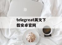 telegreat英文下载安卓官网的简单介绍