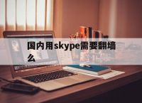 [国内用skype需要翻墙么]skype现在还能用吗2022