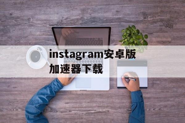 关于instagram安卓版加速器下载的信息