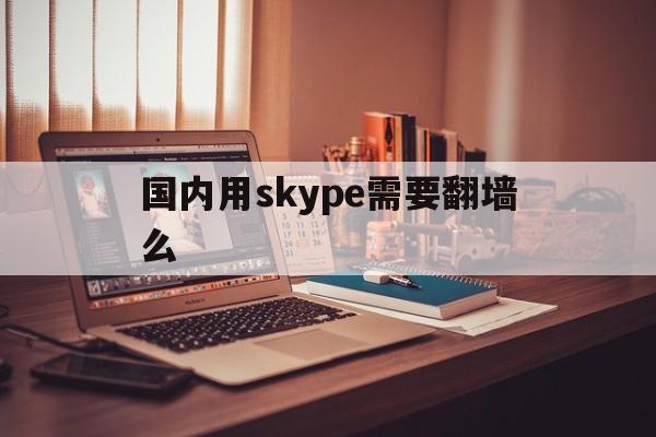 [国内用skype需要翻墙么]skype现在还能用吗2022