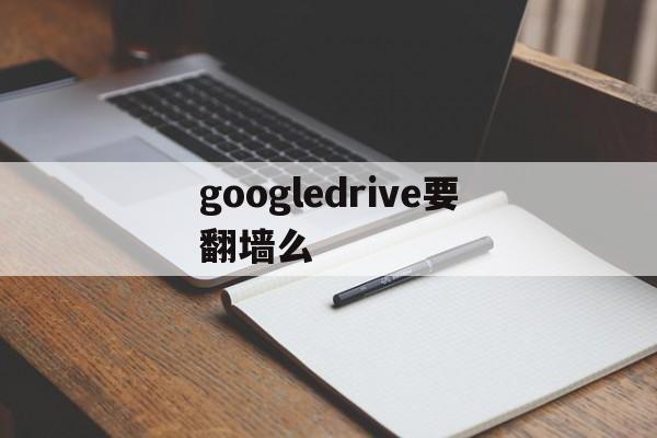 googledrive要翻墙么-googledrive中国能用吗